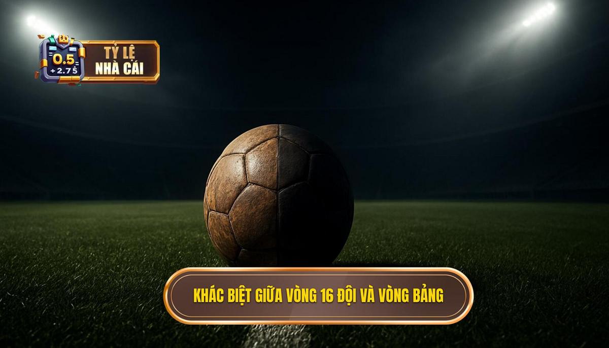 Sự Khác Biệt Cốt Lõi Giữa Vòng 16 Đội Và Vòng Bảng
